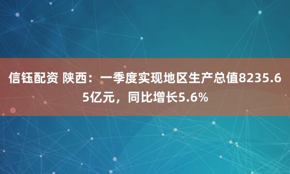 信钰配资 陕西：一季度实现地区生产总值8235.65亿元，同比增长5.6%