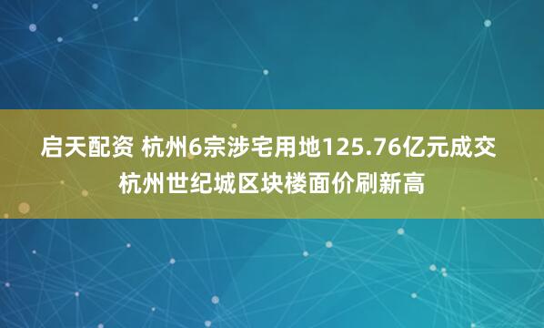 启天配资 杭州6宗涉宅用地125.76亿元成交 杭州世纪城区块楼面价刷新高