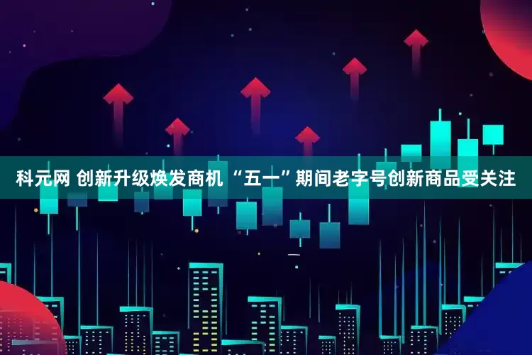 科元网 创新升级焕发商机 “五一”期间老字号创新商品受关注