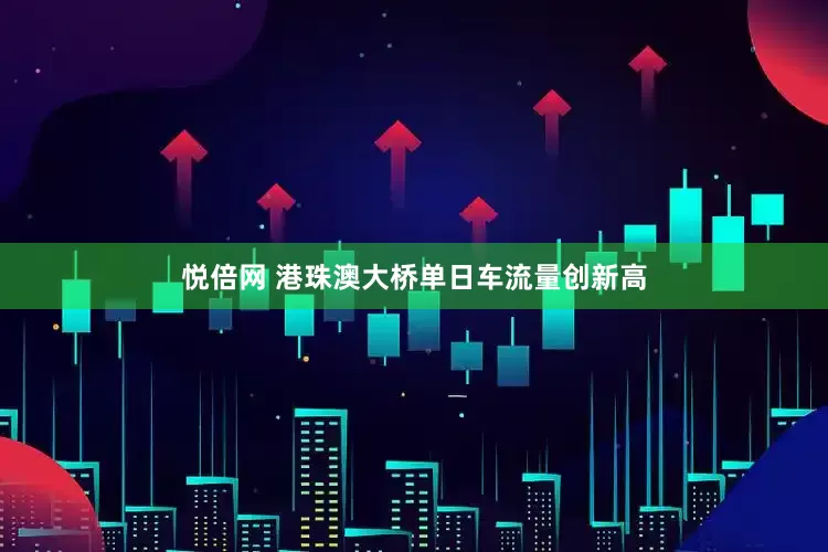 悦倍网 港珠澳大桥单日车流量创新高
