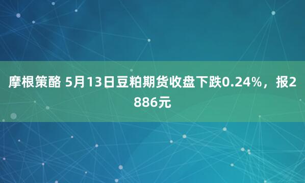 摩根策酪 5月13日豆粕期货收盘下跌0.24%，报2886元