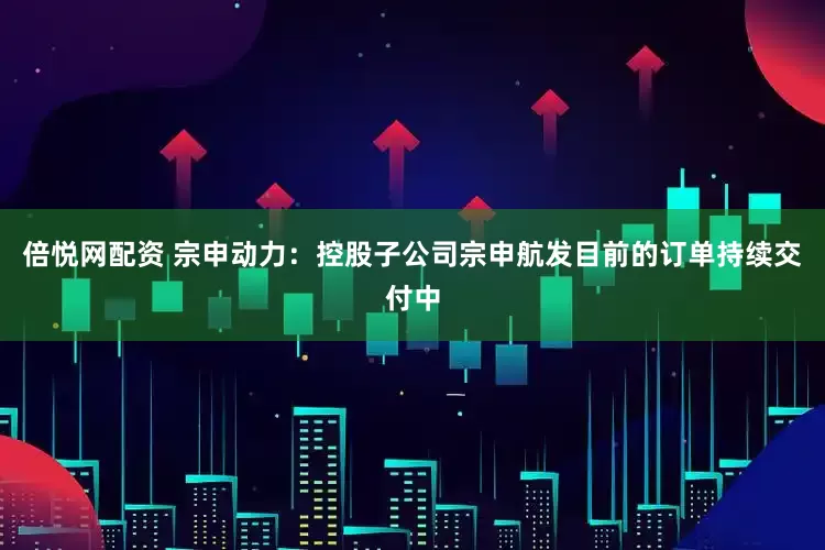 倍悦网配资 宗申动力：控股子公司宗申航发目前的订单持续交付中