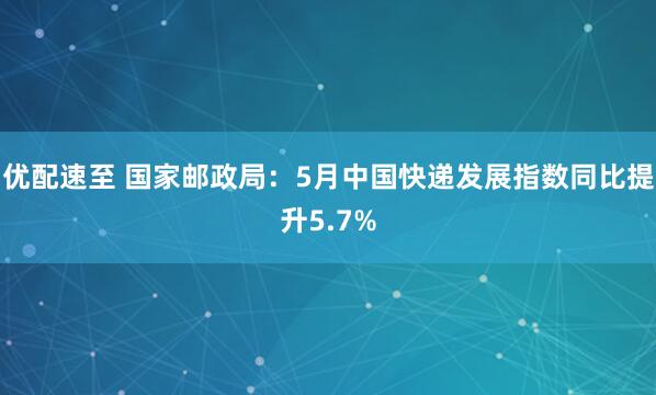 优配速至 国家邮政局：5月中国快递发展指数同比提升5.7%