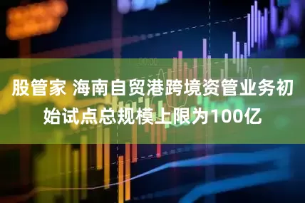 股管家 海南自贸港跨境资管业务初始试点总规模上限为100亿