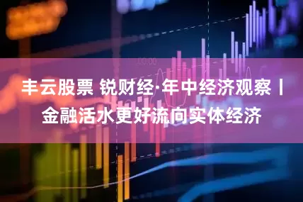丰云股票 锐财经·年中经济观察丨金融活水更好流向实体经济