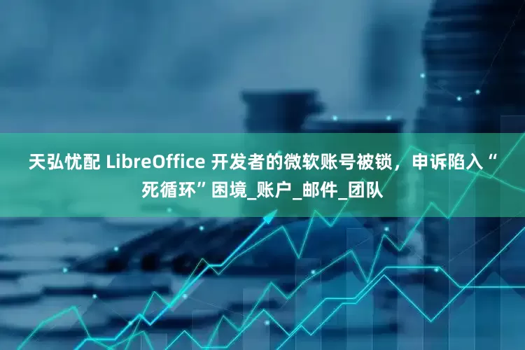 天弘忧配 LibreOffice 开发者的微软账号被锁，申诉陷入“死循环”困境_账户_邮件_团队