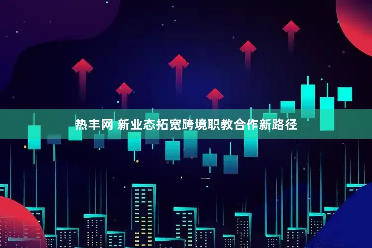 热丰网 新业态拓宽跨境职教合作新路径