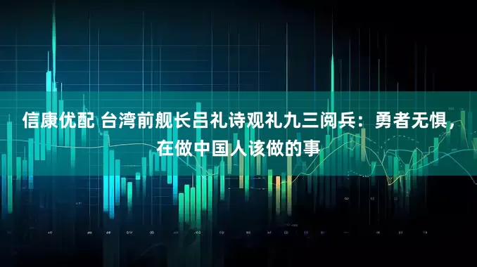 信康优配 台湾前舰长吕礼诗观礼九三阅兵：勇者无惧，在做中国人该做的事
