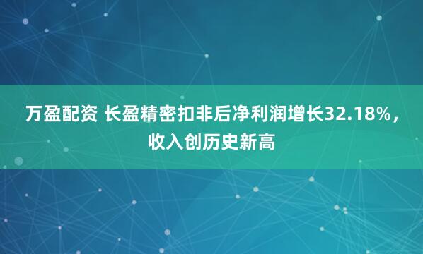 万盈配资 长盈精密扣非后净利润增长32.18%，收入创历史新高