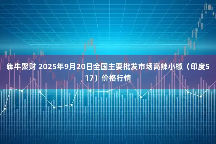 犇牛聚财 2025年9月20日全国主要批发市场高辣小椒（印度S17）价格行情