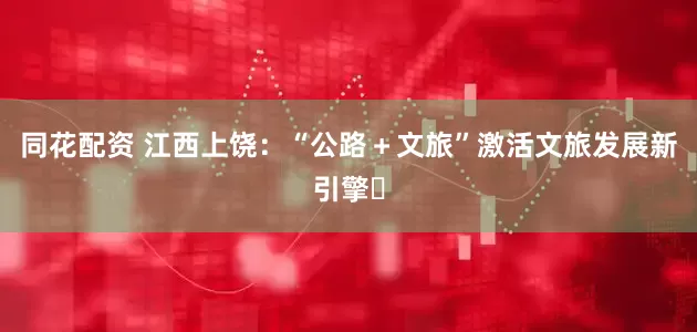 同花配资 江西上饶：“公路＋文旅”激活文旅发展新引擎​