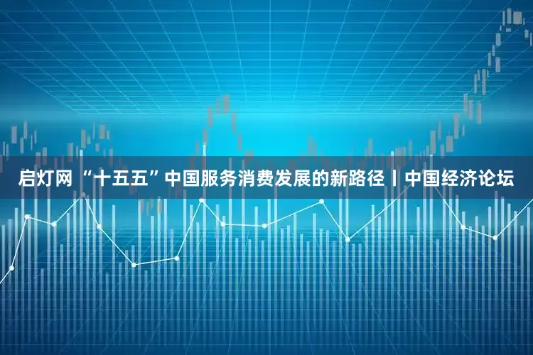 启灯网 “十五五”中国服务消费发展的新路径丨中国经济论坛